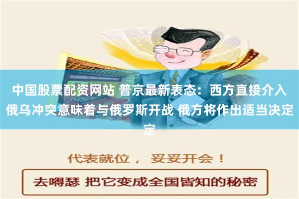 中国股票配资网站 普京最新表态：西方直接介入俄乌冲突意味着与俄罗斯开战 俄方将作出适当决定