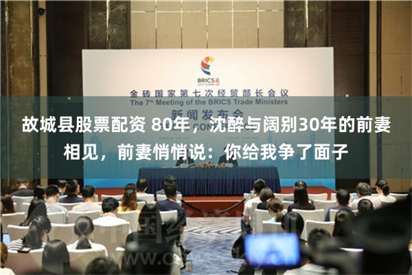 故城县股票配资 80年，沈醉与阔别30年的前妻相见，前妻悄悄说：你给我争了面子