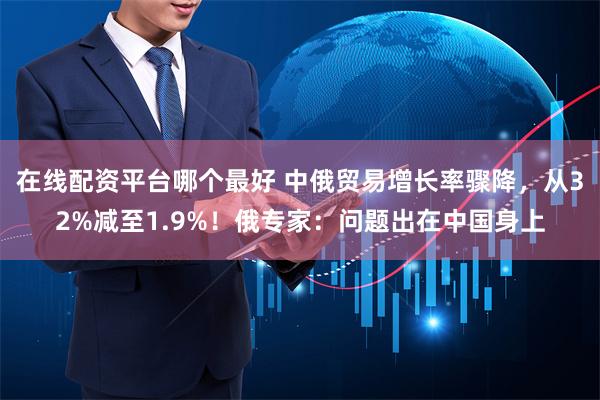 在线配资平台哪个最好 中俄贸易增长率骤降，从32%减至1.9%！俄专家：问题出在中国身上
