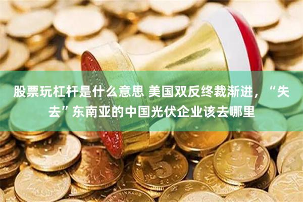 股票玩杠杆是什么意思 美国双反终裁渐进，“失去”东南亚的中国光伏企业该去哪里