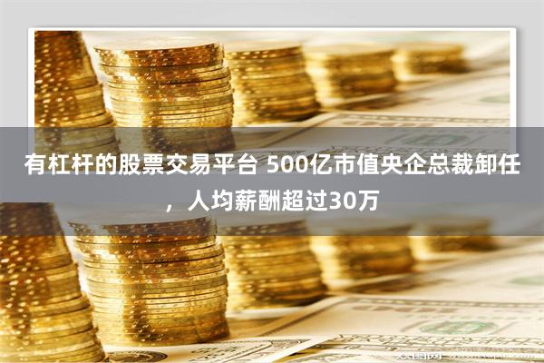 有杠杆的股票交易平台 500亿市值央企总裁卸任，人均薪酬超过30万