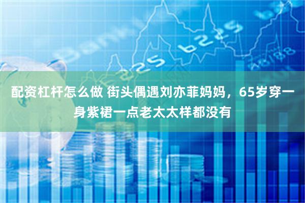 配资杠杆怎么做 街头偶遇刘亦菲妈妈，65岁穿一身紫裙一点老太太样都没有