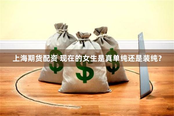 上海期货配资 现在的女生是真单纯还是装纯？