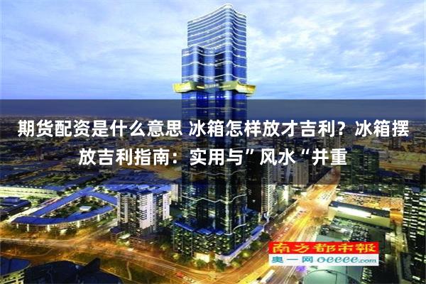 期货配资是什么意思 冰箱怎样放才吉利？冰箱摆放吉利指南：实用与”风水“并重