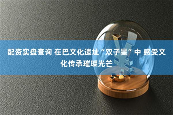 配资实盘查询 在巴文化遗址“双子星”中 感受文化传承璀璨光芒
