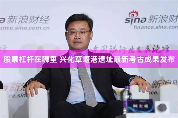 股票杠杆在哪里 兴化草堰港遗址最新考古成果发布