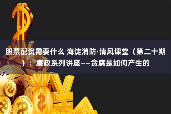 股票配资需要什么 海淀消防·清风课堂（第二十期）：廉政系列讲座——贪腐是如何产生的