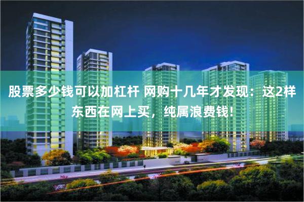 股票多少钱可以加杠杆 网购十几年才发现：这2样东西在网上买，纯属浪费钱!