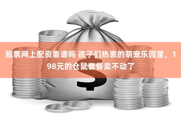 股票网上配资靠谱吗 孩子们热衷的萌宠乐园里，198元的仓鼠套餐卖不动了