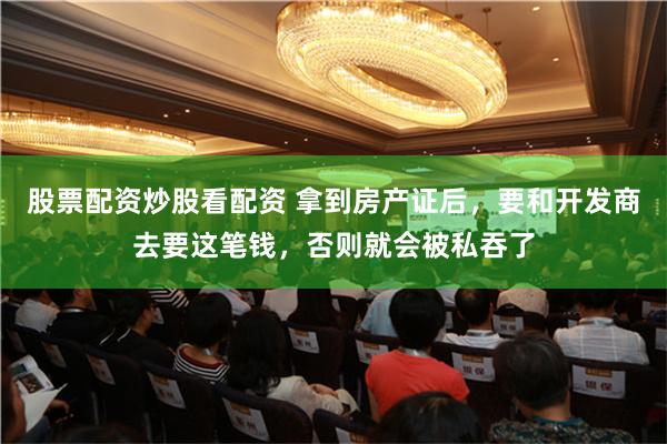 股票配资炒股看配资 拿到房产证后，要和开发商去要这笔钱，否则就会被私吞了