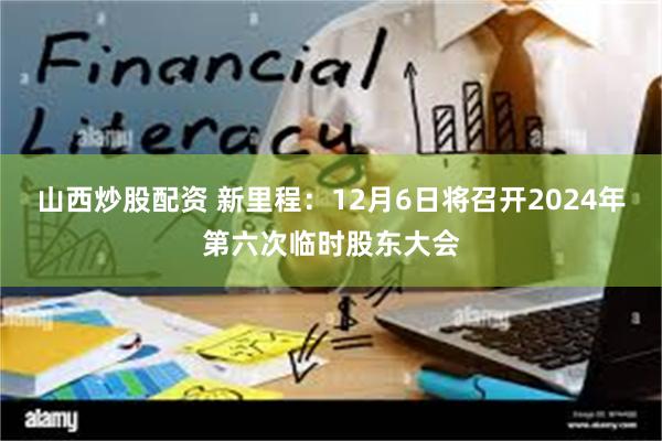 山西炒股配资 新里程：12月6日将召开2024年第六次临时股东大会