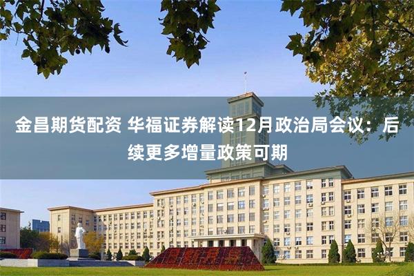 金昌期货配资 华福证券解读12月政治局会议：后续更多增量政策可期