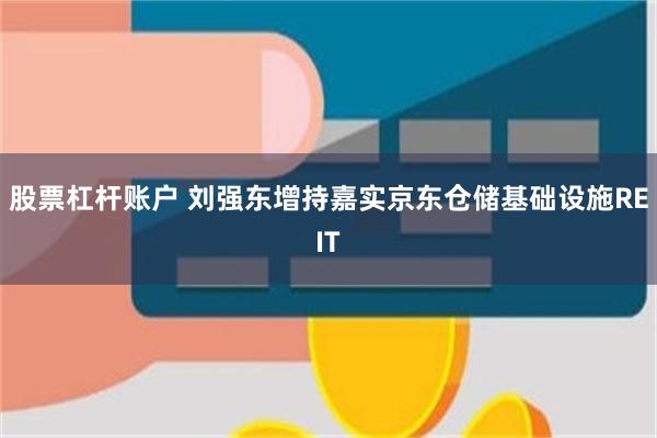 股票杠杆账户 刘强东增持嘉实京东仓储基础设施REIT