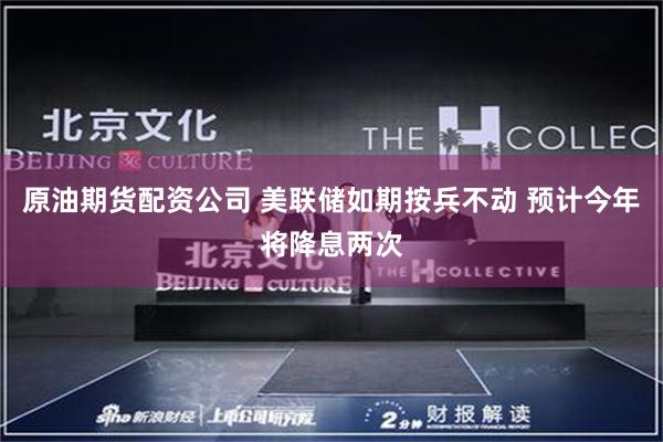 原油期货配资公司 美联储如期按兵不动 预计今年将降息两次