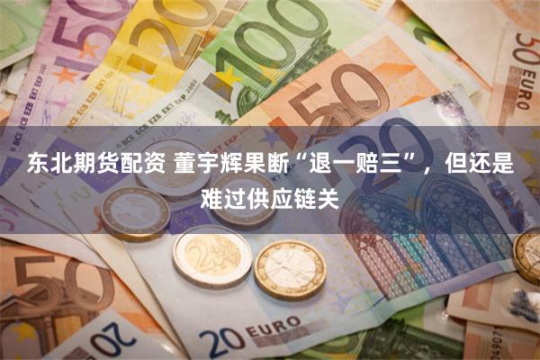 东北期货配资 董宇辉果断“退一赔三”，但还是难过供应链关