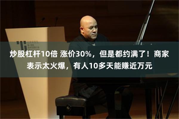 炒股杠杆10倍 涨价30%，但是都约满了！商家表示太火爆，有人10多天能赚近万元