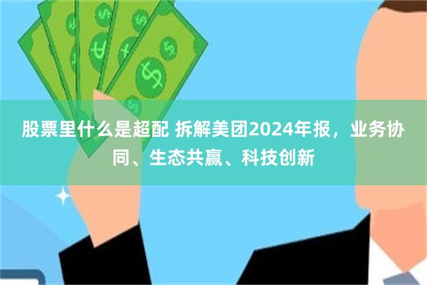 股票里什么是超配 拆解美团2024年报，业务协同、生态共赢、科技创新