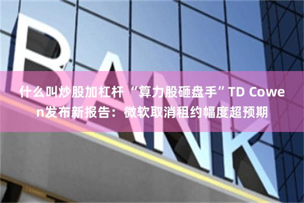 什么叫炒股加杠杆 “算力股砸盘手”TD Cowen发布新报告：微软取消租约幅度超预期