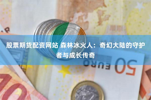 股票期货配资网站 森林冰火人：奇幻大陆的守护者与成长传奇