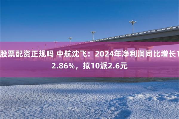 股票配资正规吗 中航沈飞：2024年净利润同比增长12.86%，拟10派2.6元