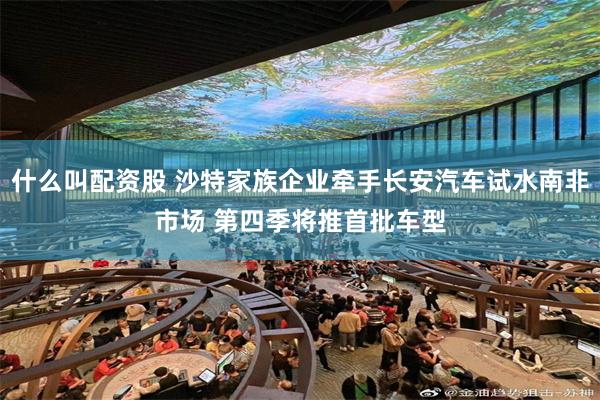 什么叫配资股 沙特家族企业牵手长安汽车试水南非市场 第四季将推首批车型