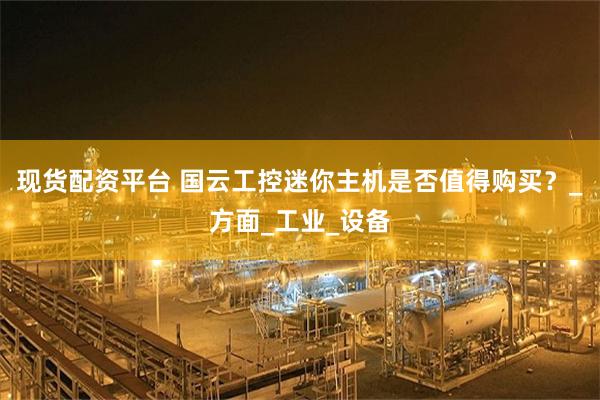 现货配资平台 国云工控迷你主机是否值得购买？_方面_工业_设备