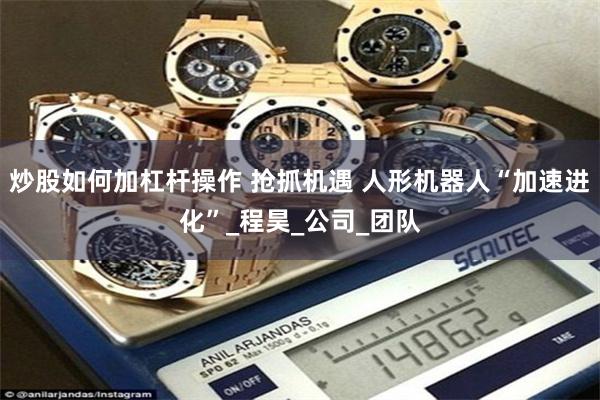 炒股如何加杠杆操作 抢抓机遇 人形机器人“加速进化”_程昊_公司_团队