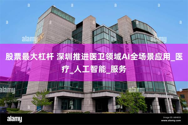 股票最大杠杆 深圳推进医卫领域AI全场景应用_医疗_人工智能_服务