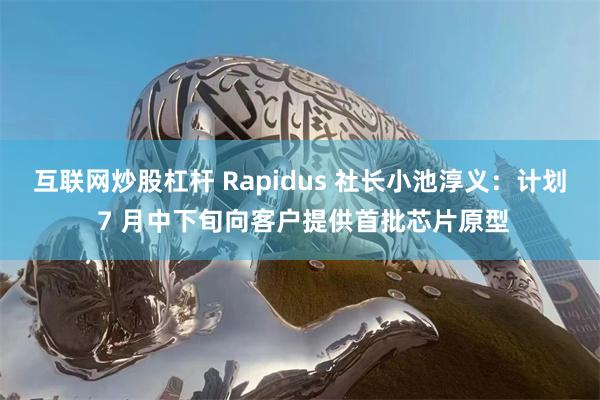 互联网炒股杠杆 Rapidus 社长小池淳义：计划 7 月中下旬向客户提供首批芯片原型