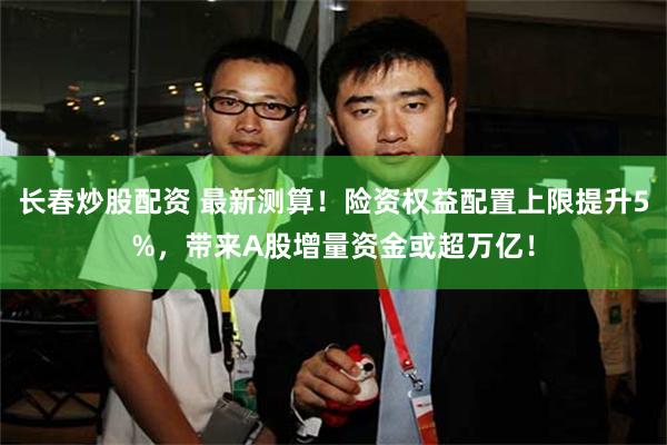 长春炒股配资 最新测算！险资权益配置上限提升5%，带来A股增量资金或超万亿！
