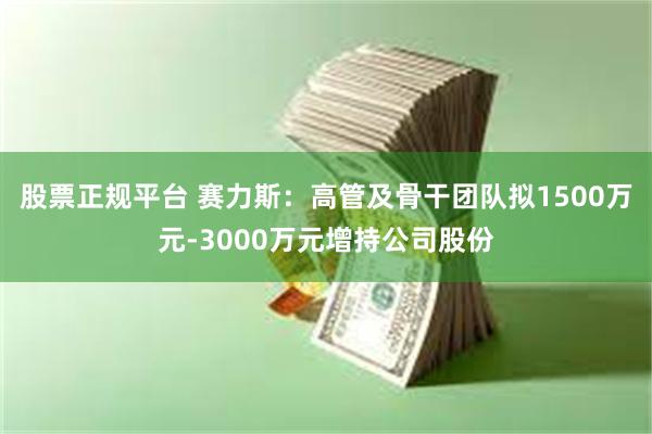 股票正规平台 赛力斯：高管及骨干团队拟1500万元-3000万元增持公司股份