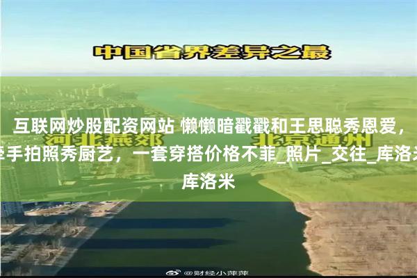 互联网炒股配资网站 懒懒暗戳戳和王思聪秀恩爱，牵手拍照秀厨艺，一套穿搭价格不菲_照片_交往_库洛米