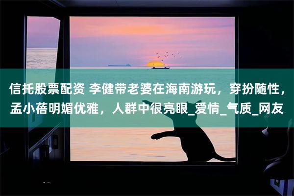 信托股票配资 李健带老婆在海南游玩，穿扮随性，孟小蓓明媚优雅，人群中很亮眼_爱情_气质_网友