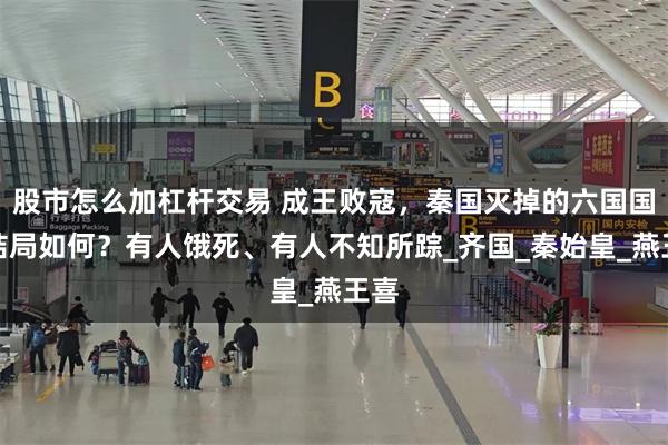 股市怎么加杠杆交易 成王败寇，秦国灭掉的六国国君结局如何？有人饿死、有人不知所踪_齐国_秦始皇_燕王喜