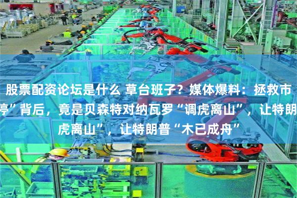 股票配资论坛是什么 草台班子？媒体爆料：拯救市场的“90天暂停”背后，竟是贝森特对纳瓦罗“调虎离山”，让特朗普“木已成舟”