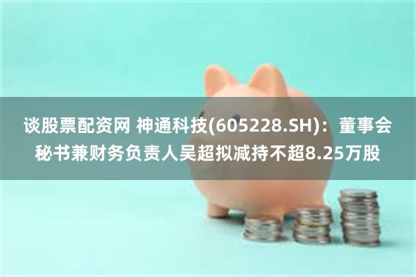 谈股票配资网 神通科技(605228.SH)：董事会秘书兼财务负责人吴超拟减持不超8.25万股