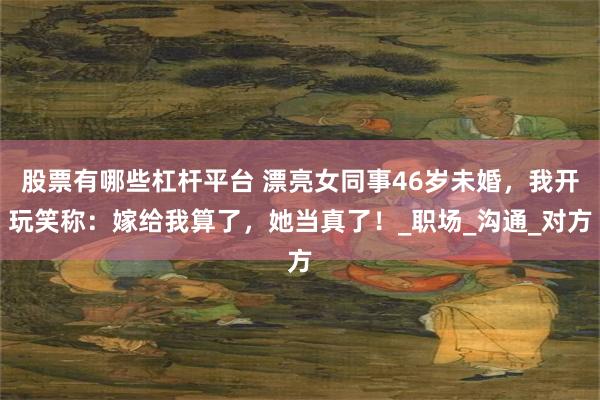 股票有哪些杠杆平台 漂亮女同事46岁未婚，我开玩笑称：嫁给我算了，她当真了！_职场_沟通_对方