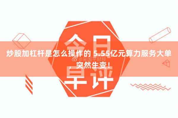 炒股加杠杆是怎么操作的 5.55亿元算力服务大单，突然生变！