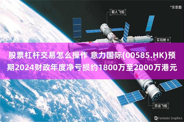 股票杠杆交易怎么操作 意力国际(00585.HK)预期2024财政年度净亏损约1800万至2000万港元