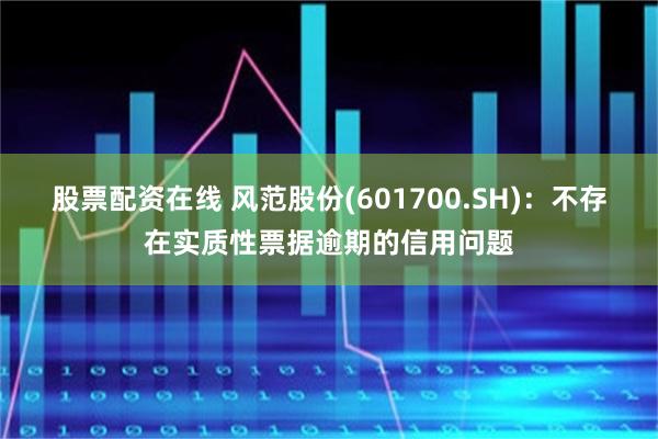 股票配资在线 风范股份(601700.SH)：不存在实质性票据逾期的信用问题
