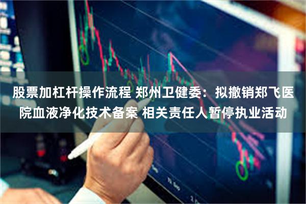 股票加杠杆操作流程 郑州卫健委：拟撤销郑飞医院血液净化技术备案 相关责任人暂停执业活动