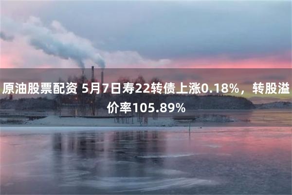 原油股票配资 5月7日寿22转债上涨0.18%，转股溢价率105.89%