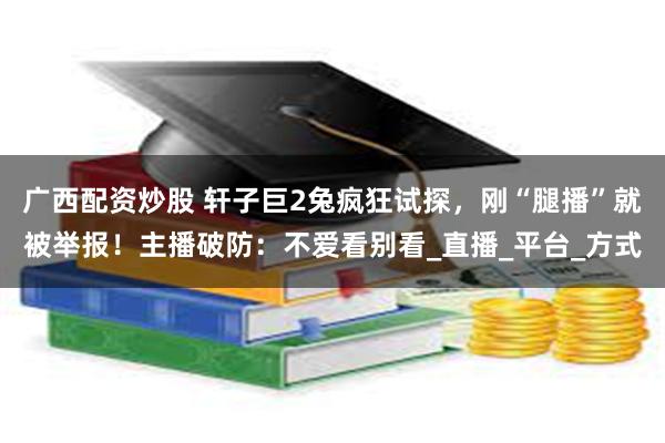 广西配资炒股 轩子巨2兔疯狂试探，刚“腿播”就被举报！主播破防：不爱看别看_直播_平台_方式