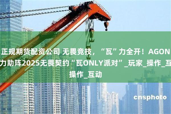 正规期货配资公司 无畏竞技，“瓦”力全开！AGON全力助阵2025无畏契约“瓦ONLY派对”_玩家_操作_互动