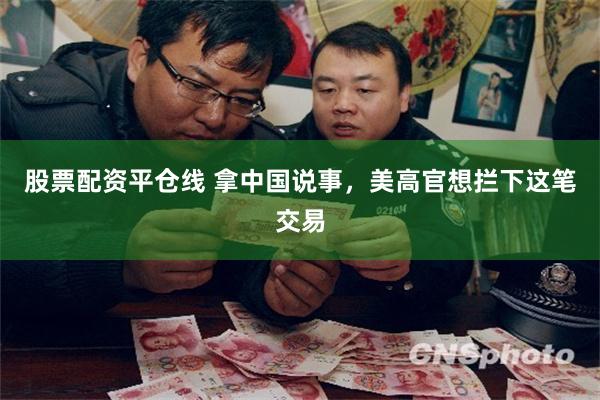 股票配资平仓线 拿中国说事，美高官想拦下这笔交易