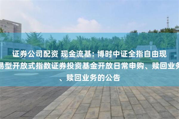 证券公司配资 现金流基: 博时中证全指自由现金流交易型开放式指数证券投资基金开放日常申购、赎回业务的公告
