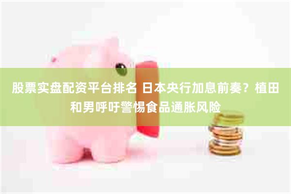 股票实盘配资平台排名 日本央行加息前奏？植田和男呼吁警惕食品通胀风险