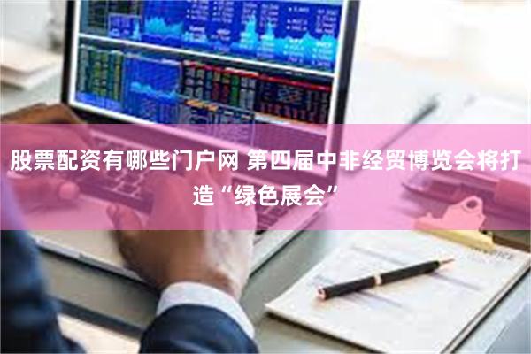 股票配资有哪些门户网 第四届中非经贸博览会将打造“绿色展会”