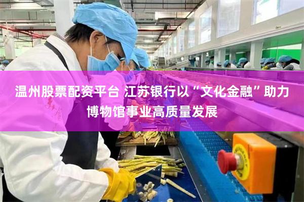 温州股票配资平台 江苏银行以“文化金融”助力博物馆事业高质量发展
