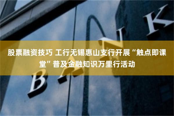 股票融资技巧 工行无锡惠山支行开展“触点即课堂”普及金融知识万里行活动